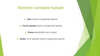 Elementi varnostne kulture
 Izbor strojne in programske opreme
 Pravila uporabe strojne in programske opreme
 Shema uporabniških imen in gesel
 Nadzor varne uporabe strojne in programske opreme
 