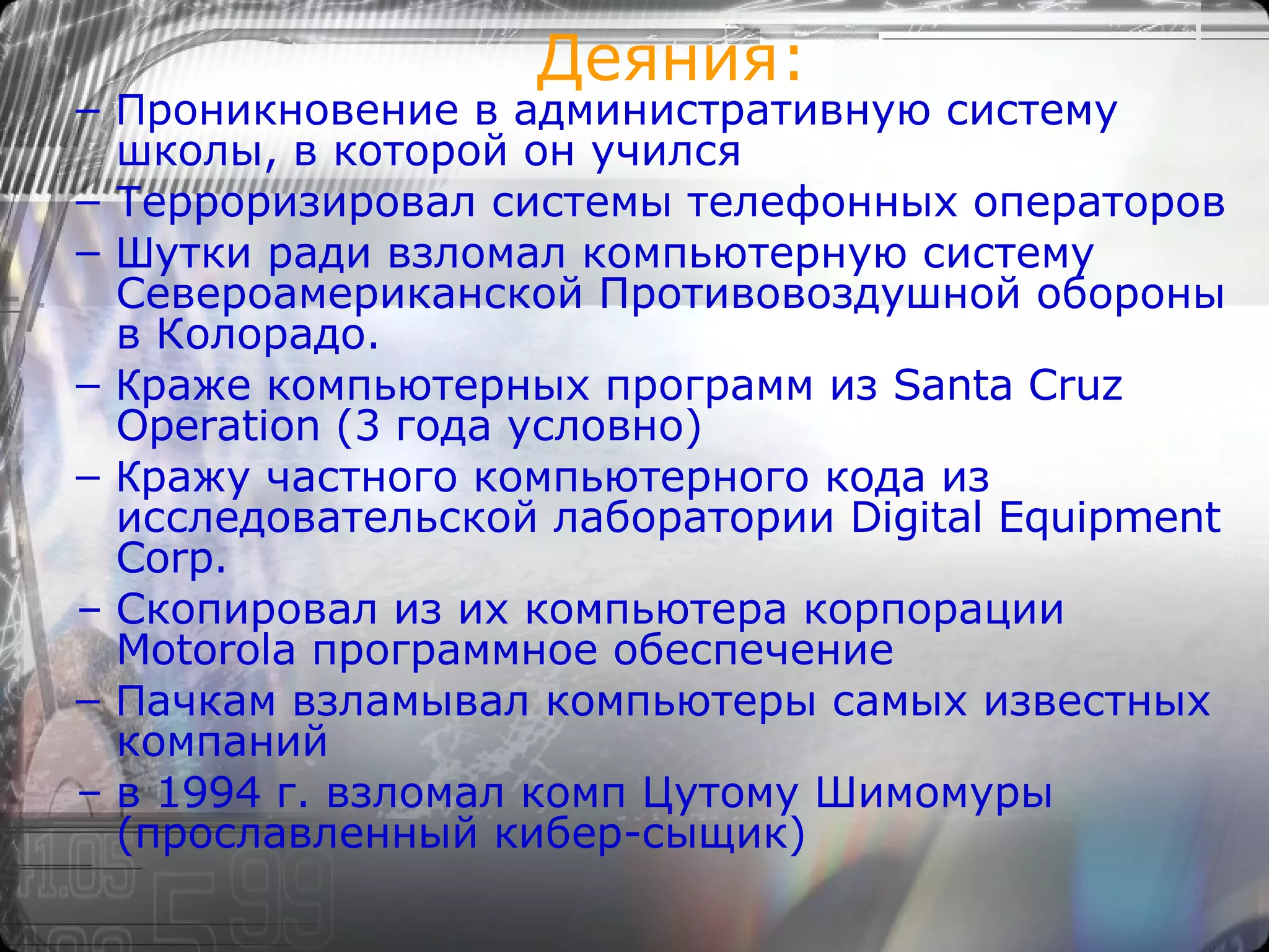 Деяния: П роникновение в административную систему школы, в которой он учился Т ерроризировал системы телефонных операторов Ш утки ради взломал компьютерную систему Североамериканской Противовоздушной обороны в Колорадо. К раже компьютерных программ из Santa Cruz Operation (3 года условно) К ражу частного компьютерного кода из исследовательской лаборатории Digital Equipment Corp. Скопировал из их компьютера корпорации Motorola программное обеспечение П ачкам взламывал компьютеры самых известных компаний в 1994 г. взломал комп Цутому Шимомуры (прославленный кибер-сыщик) 
