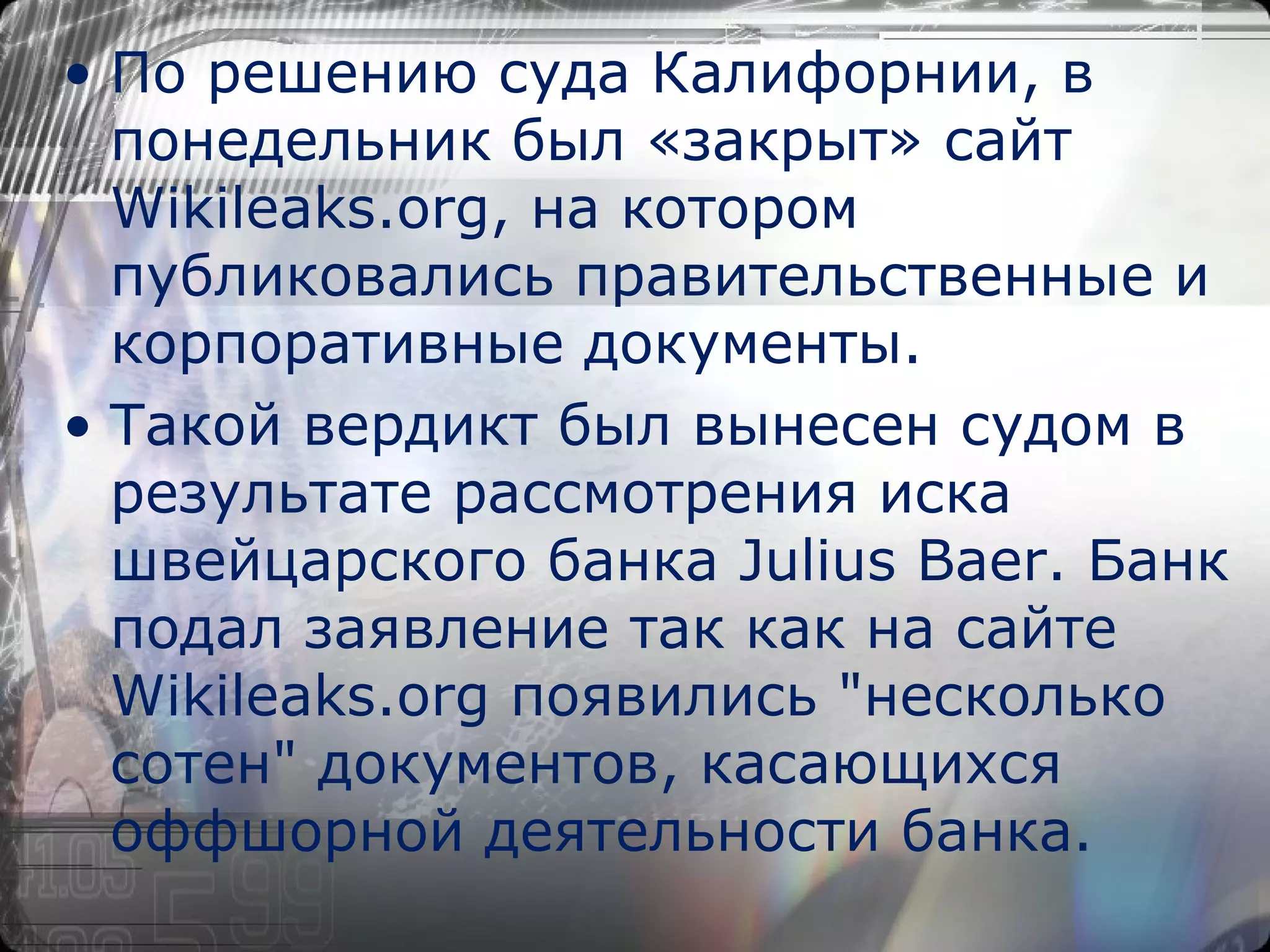 По решению суда Калифорнии, в понедельник был «закрыт» сайт Wikileaks.org, на котором публиковались правительственные и корпоративные документы. Такой вердикт был вынесен судом в результате рассмотрения иска швейцарского банка Julius Baer. Банк подал заявление так как на сайте Wikileaks.org появились "несколько сотен" документов, касающихся оффшорной деятельности банка. 