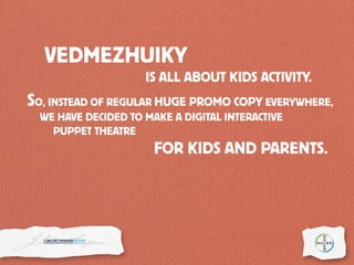 SO, INSTEAD OF REGULAR HUGE PROMO COPY EVERYWHERE,
VEDMEZHUIKY
IS ALL ABOUT KIDS ACTIVITY.
FOR KIDS AND PARENTS.
WE HAVE DECIDED TO MAKE A DIGITAL INTERACTIVE
PUPPET THEATRE
 