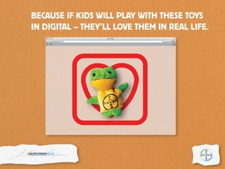 BECAUSE IF KIDS WILL PLAY WITH THESE TOYS
IN DIGITAL – THEY’LL LOVE THEM IN REAL LIFE.
 