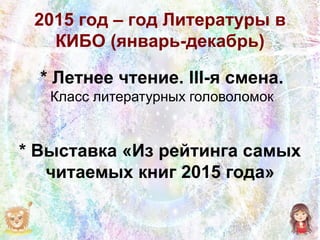 2015 год – год Литературы в
КИБО (январь-декабрь)
* Летнее чтение. III-я смена.
Класс литературных головоломок
* Выставка «Из рейтинга самых
читаемых книг 2015 года»
 