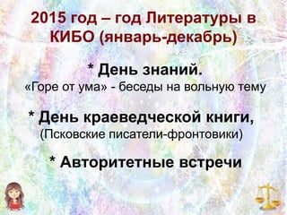 2015 год – год Литературы в
КИБО (январь-декабрь)
* День знаний.
«Горе от ума» - беседы на вольную тему
* День краеведческой книги,
(Псковские писатели-фронтовики)
* Авторитетные встречи
 