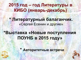 2015 год – год Литературы в
КИБО (январь-декабрь)
* Литературный балаганчик.
«Сергей Есенин и другие»
*Выставка «Новые поступления
ПОУНБ в 2015 году»
* Авторитетные встречи
 
