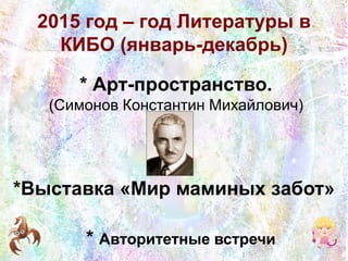 2015 год – год Литературы в
КИБО (январь-декабрь)
* Арт-пространство.
(Симонов Константин Михайлович)
*Выставка «Мир маминых забот»
* Авторитетные встречи
 
