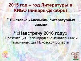 2015 год – год Литературы в
КИБО (январь-декабрь)
* Выставка «Ансамбль литературных
звезд»
* «Навстречу 2016 году».
Презентация Календаря знаменательных и
памятных дат Псковской области
 