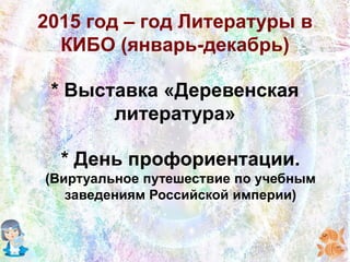 2015 год – год Литературы в
КИБО (январь-декабрь)
* Выставка «Деревенская
литература»
* День профориентации.
(Виртуальное путешествие по учебным
заведениям Российской империи)
 