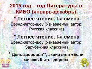 2015 год – год Литературы в
КИБО (январь-декабрь)
* Летнее чтение. I-я смена
Бренд-автор-шоу (Узнаваемый автор.
Русская классика)
* День здоровья**, акция /или «Если
хочешь быть здоров»
* Летнее чтение. I-я смена
Бренд-автор-шоу (Узнаваемый автор.
Зарубежная классика)
 