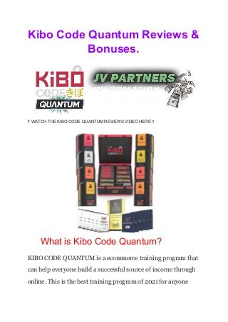 Kibo Code Quantum Reviews &
Bonuses.
!! WATCH THE KIBO CODE QUANTUM REVIEWS VIDEO HERE !!
What is Kibo Code Quantum?
KIBO CODE QUANTUM is a ecommerce training program that
can help everyone build a successful source of income through
online. This is the best training program of 2021 for anyone
 