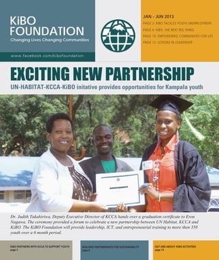 PAGE 2: KiBO TACKLES YOUTH UNEMPLOYMENT
Page 6: KiBO, tHE NEXT BIG THING
PAGE 10: empowering communities for life
PAGE 12: LESSONS IN LEADERSHIP
BUILDING PARTNERSHIPS FOR SUSTAINABILITY
page 6
OUT AND ABOUT: KiBO ACTIVITIES
page 13
KiBO PARTNERS WITH KCCA TO SUPPORT YOUTH
page 3
JAN - JUN 2013
KiBO
FOUNDATION
Changing Lives Changing Communities
www.facebook.com/kibofoundation
EXCITING NEW PARTNERSHIP
UN-HABITAT-KCCA-KiBO initative provides opportunities for Kampala youth
Dr. Judith Tukahiriwa, Deputy Executive Director of KCCA hands over a graduation certificate to Eron
Nagawa. The ceremony provided a forum to celebrate a new partnership between UN Habitat, KCCA and
KiBO. The KiBO Foundation will provide leadership, ICT, and entrepreneurial training to more then 350
youth over a 6 month period.
 