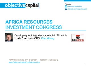 AFRICA RESOURCES
INVESTMENT CONGRESS
       Developing an integrated approach in Tanzania
       Louis Coetzee – CEO, Kibo Mining




 IRONMONGERS’ HALL, CITY OF LONDON     TUESDAY,   12 JUNE 2012
 www.ObjectiveCapitalConferences.com
                                                                 1
 