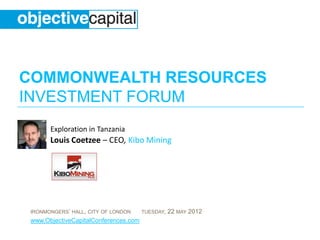 COMMONWEALTH RESOURCES
INVESTMENT FORUM
       Exploration in Tanzania
       Louis Coetzee – CEO, Kibo Mining




 IRONMONGERS’ HALL, CITY OF LONDON     TUESDAY,   22 MAY 2012
 www.ObjectiveCapitalConferences.com
 