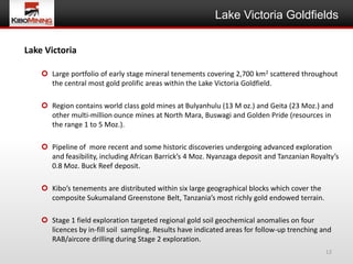 Lake Victoria Goldfields

Lake Victoria

     Large portfolio of early stage mineral tenements covering 2,700 km2 scattered throughout
      the central most gold prolific areas within the Lake Victoria Goldfield.

     Region contains world class gold mines at Bulyanhulu (13 M oz.) and Geita (23 Moz.) and
      other multi-million ounce mines at North Mara, Buswagi and Golden Pride (resources in
      the range 1 to 5 Moz.).

     Pipeline of more recent and some historic discoveries undergoing advanced exploration
      and feasibility, including African Barrick’s 4 Moz. Nyanzaga deposit and Tanzanian Royalty’s
      0.8 Moz. Buck Reef deposit.

     Kibo’s tenements are distributed within six large geographical blocks which cover the
      composite Sukumaland Greenstone Belt, Tanzania’s most richly gold endowed terrain.

     Stage 1 field exploration targeted regional gold soil geochemical anomalies on four
      licences by in-fill soil sampling. Results have indicated areas for follow-up trenching and
      RAB/aircore drilling during Stage 2 exploration.
                                                                                               12
 