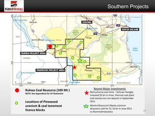 Southern Projects




                                           Recent Major Investments
Rukwa Coal Resource (109 Mt )           Mchuchuma coal mine – Sichuan Hongda
NOTE: See Appendices for CP-Statement
                                        invested $3 bn in mine, thermal coal plant
                                        and nearby iron ore deposit in September
Locations of Pinewood                   2011
uranium & coal tenement                 Mantra Resource’s Nyota uranium
                                        discovery sold for $1.16 bn in June 2011
licence blocks                          to Atomredmetzoloto                          18
 