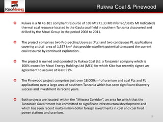 Rukwa Coal & Pinewood

   Rukwa is a NI 43-101 compliant resource of 109 Mt (71.33 Mt Inferred/38.05 Mt Indicated)
    thermal coal resource located in the Gaula coal field in southern Tanzania discovered and
    drilled by the Mzuri Group in the period 2008 to 2011.

   The project comprises two Prospecting Licences (PLs) and two contiguous PL applications
    covering a total area of 1,557 km2 that provide excellent potential to expand the current
    coal resource by continued exploration.

   The project is owned and operated by Rukwa Coal Ltd. a Tanzanian company which is
    100% owned by Mzuri Energy Holdings Ltd (MEL) for which Kibo has recently signed an
    agreement to acquire at least 51%.

   The Pinewood project comprises just over 18,000km2 of uranium and coal PLs and PL
    applications over a large area of southern Tanzania which has seen significant discovery
    success and investment in recent years.

   Both projects are located within the “Mtwara Corridor”, an area for which that the
    Tanzanian Government has committed to significant infrastructural development and
    which has seen recent multi-million dollar foreign investments in coal and coal fired
    power stations and uranium.
                                                                                               19
 