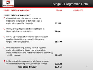 Stage 2 Programme Detail
STAGE 1 EXPLORATION BUDGET                                    £0.8 M     COMPLETE

STAGE 2 EXPLORATION BUDGET
 Consolidation of Lake Victoria exploration
   blocks and completion of deferred Stage 1
   exploration spend for this project.                       £0.5 M

 Drilling of targets generated during Stage 1 at
  Haneti & follow up exploration.                            £1.0M

 Follow up on areas of anomalous soil and stream
  geochemistry at Morogoro and drilling where EE
  targets sufficiently resolved.                             £1.65 M

 Infill resource drilling, scoping study & regional
  exploration drilling at Rukwa coal to upgrade to
  measured resource and test strike extension of existing
  109 Mt resource.                                           £3.35 M

 Initial geological assessment of Mayborne uranium
  coal licences including aerial geophysical surveys.        £0.9 M
                Total Stage 2 Budget                         £7.4 M                 22
 
