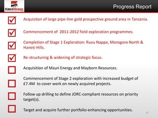 Progress Report


   Acquisiton of large pipe-line gold prospective ground area in Tanzania.


   Commencement of 2011-2012 field exploration programmes.



    Completion of Stage 1 Exploration: Ruvu Nappe, Morogoro North &
    Haneti Hills.

   Re-structuring & widening of strategic focus.
                                  EE
   Acquisition of Mzuri Energy and Mayborn Resources.

    Commencement of Stage 2 exploration with increased budget of
   £7.4M to cover work on newly acquired projects.


   Follow up drilling to define JORC-compliant resources on priority
    target(s).

   Target and acquire further portfolio-enhancing opportunities.        23
 