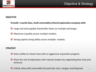 Objective & Strategy



OBJECTIVE

    To build a world class, multi-commodity mineral exploration company with:

     Large and active global shareholder bases on multiple exchanges.

     Maximum Liquidity across multiple markets.

     Strong capital raising ability across multiple markets.


STRATEGY

     Grow swiftly to critical mass with an aggressive acquisition program.

     Share the risk of exploration with industry leaders by negotiating blue chip joint
      ventures.

     Unlock value with commodity focused spin outs, mergers and disposals.          24
 