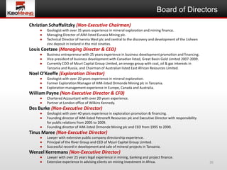 Board of Directors
Christian Schaffalitzky (Non-Executive Chairman)
     ●   Geologist with over 35 years experience in mineral exploration and mining finance.
     ●   Managing Director of AIM-listed Eurasia Mining plc.
     ●   Technical Director of Ivernia West plc and central to the discovery and development of the Lisheen
         zinc deposit in Ireland in the mid nineties.
Louis Coetzee (Managing Director & CEO)
     ●   Business entrepreneur with 25 years experience in business development promotion and financing.
     ●   Vice-president of business development with Canadian listed, Great Basin Gold Limited 2007-2009.
     ●   Currently COO of Mzuri Capital Group Limited, an energy group with coal, oil & gas interests in
         Tanzania and Russia, and Chairman of Australian listed East African Resources Limited.
Noel O’Keeffe (Exploration Director)
     ●   Geologist with over 20 years experience in mineral exploration.
     ●   Former Exploration Manager of AIM-listed Ormonde Mining plc in Tanzania.
     ●   Exploration management experience in Europe, Canada and Australia.
William Payne (Non-Executive Director & CF0)
     ●   Chartered Accountant with over 20 years experience.
     ●   Partner at London office of Wilkins Kennedy.
Des Burke (Non-Executive Director)
     ●   Geologist with over 40 years experience in exploration promotion & financing.
     ●   Founding director of AIM-listed Petroneft Resources plc and Executive Director with responsibility
         for public relations from 2005 to 2009.
     ●   Founding director of AIM-listed Ormonde Mining plc and CEO from 1995 to 2000.
Tinus Maree (Non-Executive Director)
     ●   Lawyer with extensive public company directorship experience.
     ●   Principal of the River Group and CEO of Mzuri Capital Group Limited.
     ●   Successful record in development and sale of mineral projects in Tanzania.
Wenzel Kerremans (Non-Executive Director)
     ●   Lawyer with over 25 years legal experience in mining, banking and project finance.
     ●   Extensive experience in advising clients on mining investment in Africa.                             26
 
