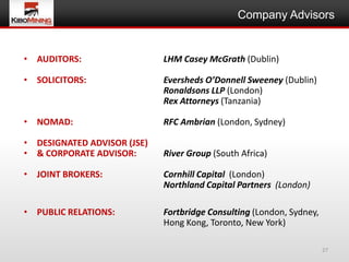 Company Advisors


• AUDITORS:                  LHM Casey McGrath (Dublin)

• SOLICITORS:                Eversheds O’Donnell Sweeney (Dublin)
                             Ronaldsons LLP (London)
                             Rex Attorneys (Tanzania)

• NOMAD:                     RFC Ambrian (London, Sydney)

• DESIGNATED ADVISOR (JSE)
• & CORPORATE ADVISOR:       River Group (South Africa)

• JOINT BROKERS:             Cornhill Capital (London)
                             Northland Capital Partners (London)

• PUBLIC RELATIONS:          Fortbridge Consulting (London, Sydney,
                             Hong Kong, Toronto, New York)

                                                                      27
 