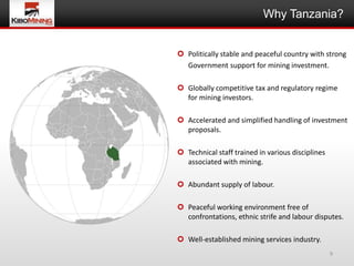 Why Tanzania?


 Politically stable and peaceful country with strong
  Government support for mining investment.

 Globally competitive tax and regulatory regime
  for mining investors.

 Accelerated and simplified handling of investment
  proposals.

 Technical staff trained in various disciplines
  associated with mining.

 Abundant supply of labour.

 Peaceful working environment free of
  confrontations, ethnic strife and labour disputes.

 Well-established mining services industry.
                                                   9
 