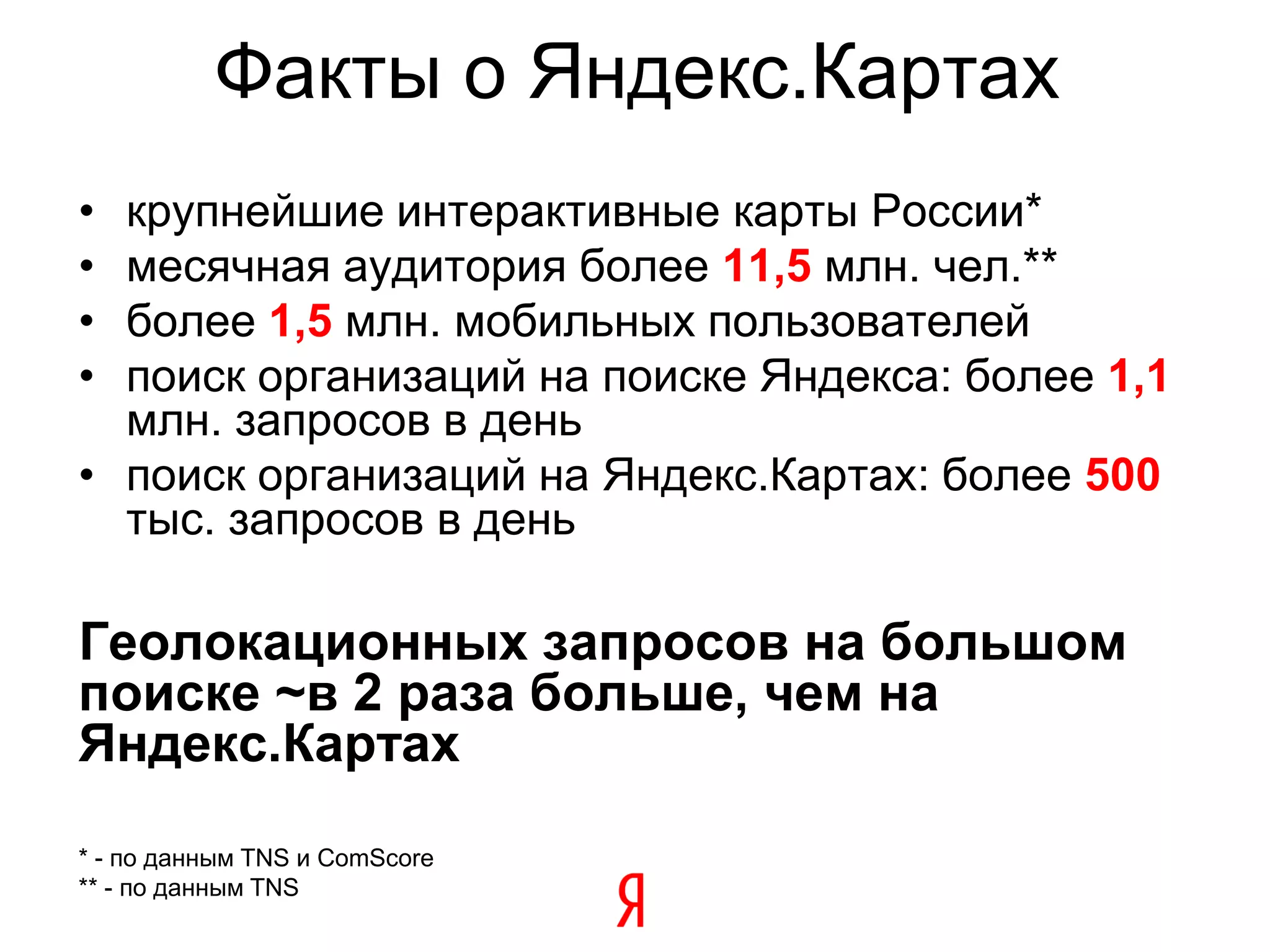 Факты о Яндекс.Картах
• крупнейшие интерактивные карты России*
• месячная аудитория более 11,5 млн. чел.**
• более 1,5 млн. мобильных пользователей
• поиск организаций на поиске Яндекса: более 1,1
  млн. запросов в день
• поиск организаций на Яндекс.Картах: более 500
  тыс. запросов в день

Геолокационных запросов на большом
поиске ~в 2 раза больше, чем на
Яндекс.Картах
* - по данным TNS и ComScore
** - по данным TNS
 