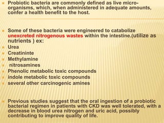  Probiotic bacteria are commonly defined as live micro-
organisms, which, when administered in adequate amounts,
confer a health benefit to the host.
 Some of these bacteria were engineered to catabolize
unexcreted nitrogenous wastes within the intestine.(utilize as
nutrients ) ex:
 Urea
 Creatininte
 Methylamine
 nitrosamines
 Phenolic metabolic toxic compounds
 indole metabolic toxic compounds
 several other carcinogenic amines
 Previous studies suggest that the oral ingestion of a probiotic
bacterial regimen in patients with CKD was well tolerated, with a
decrease in blood urea nitrogen and uric acid, possibly
contributing to improve quality of life.
 