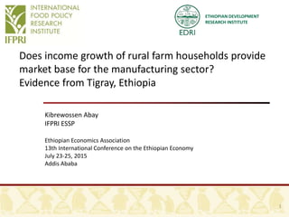 ETHIOPIAN DEVELOPMENT
RESEARCH INSTITUTE
Does income growth of rural farm households provide
market base for the manufacturing sector?
Evidence from Tigray, Ethiopia
Kibrewossen Abay
IFPRI ESSP
Ethiopian Economics Association
13th International Conference on the Ethiopian Economy
July 23-25, 2015
Addis Ababa
1
 