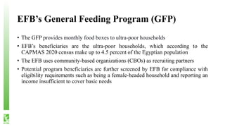EFB’s General Feeding Program (GFP)
• The GFP provides monthly food boxes to ultra-poor households
• EFB’s beneficiaries are the ultra-poor households, which according to the
CAPMAS 2020 census make up to 4.5 percent of the Egyptian population
• The EFB uses community-based organizations (CBOs) as recruiting partners
• Potential program beneficiaries are further screened by EFB for compliance with
eligibility requirements such as being a female-headed household and reporting an
income insufficient to cover basic needs
 