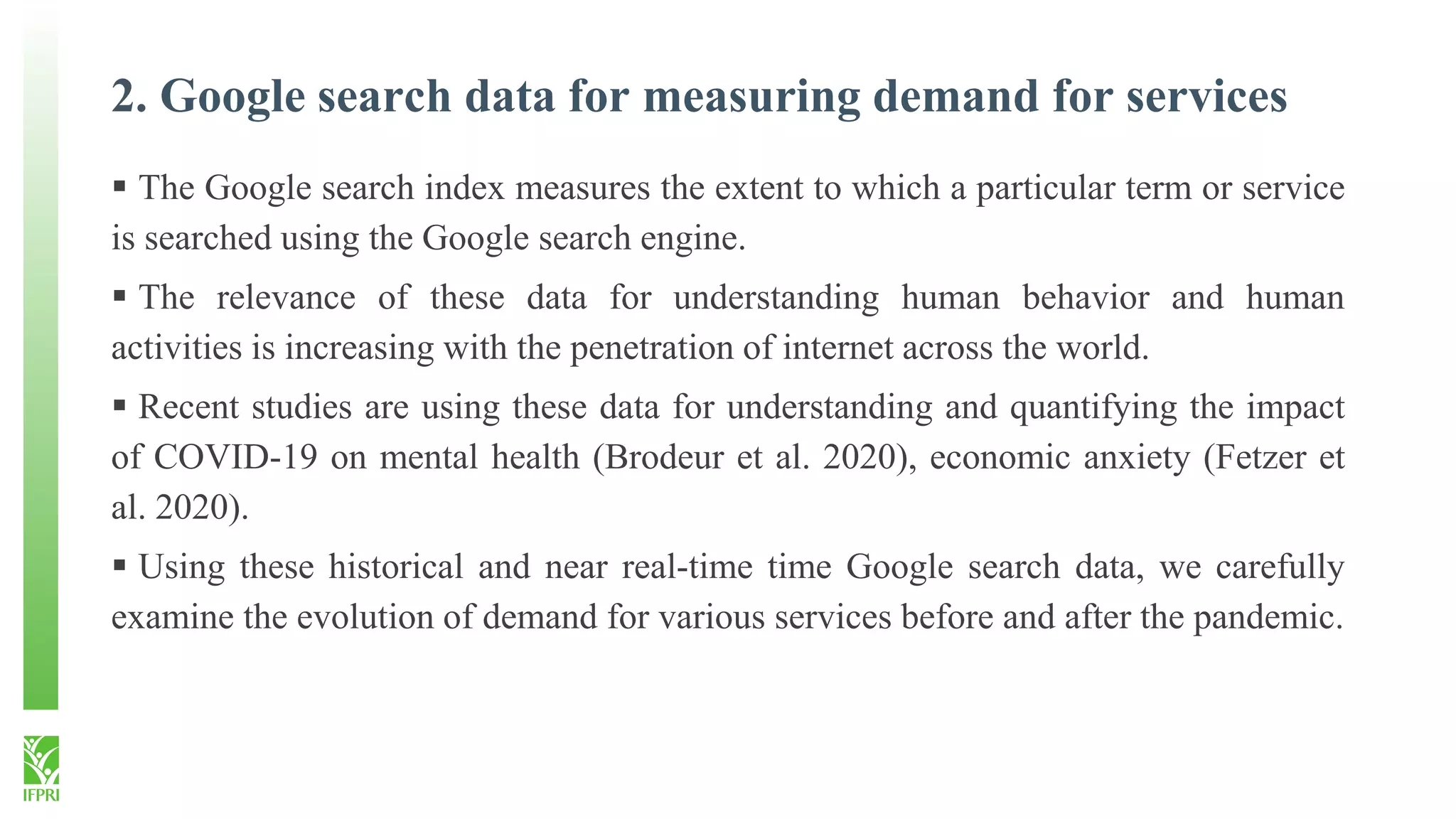 2. Google search data for measuring demand for services
 The Google search index measures the extent to which a particular term or service
is searched using the Google search engine.
 The relevance of these data for understanding human behavior and human
activities is increasing with the penetration of internet across the world.
 Recent studies are using these data for understanding and quantifying the impact
of COVID-19 on mental health (Brodeur et al. 2020), economic anxiety (Fetzer et
al. 2020).
 Using these historical and near real-time time Google search data, we carefully
examine the evolution of demand for various services before and after the pandemic.
 