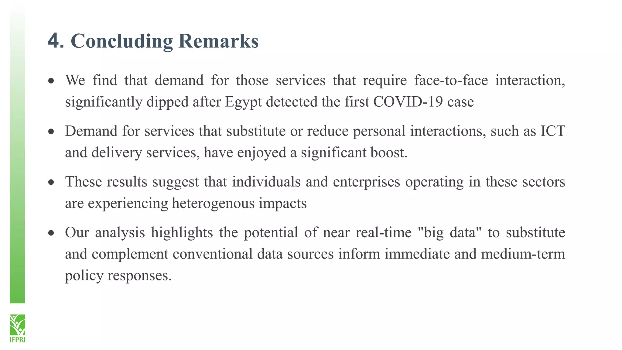 4. Concluding Remarks
 We find that demand for those services that require face-to-face interaction,
significantly dipped after Egypt detected the first COVID-19 case
 Demand for services that substitute or reduce personal interactions, such as ICT
and delivery services, have enjoyed a significant boost.
 These results suggest that individuals and enterprises operating in these sectors
are experiencing heterogenous impacts
 Our analysis highlights the potential of near real-time "big data" to substitute
and complement conventional data sources inform immediate and medium-term
policy responses.
 