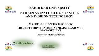 BAHIR DAR UNIVERSITY
ETHIOPIAN INSTITUTE OF TEXTILE
AND FASHION TECHNOLOGY
MSc OF FASHION TECHNOLOGY
PROJECT FORMULATION, APPRAISALAND MILL
MANAGEMENT
Chance of lifetime; Review
By: Kibrom Asgele
Date: May 22/2019
Bahir Dar, Ethiopia
 