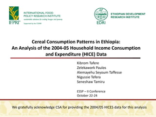 ETHIOPIAN DEVELOPMENT
                                                               RESEARCH INSTITUTE




        Cereal Consumption Patterns in Ethiopia:
An Analysis of the 2004-05 Household Income Consumption
                and Expenditure (HICE) Data
                                        Kibrom Tafere
                                        Zelekawork Paulos
                                        Alemayehu Seyoum Taffesse
                                        Nigussie Tefera
                                        Seneshaw Tamiru

                                        ESSP – II Conference
                                        October 22-24


We gratefully acknowledge CSA for providing the 2004/05 HICES data for this analysis
 