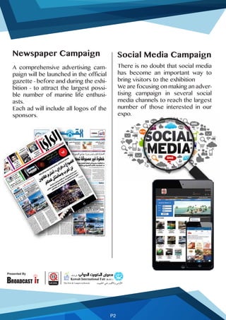 Presented By
P2
Social Media Campaign
There is no doubt that social media
has become an important way to
bring visitors to the exhibition
We are focusing on making an adver-
tising campaign in several social
media channels to reach the largest
number of those interested in our
expo.
Newspaper Campaign
A comprehensive advertising cam-
paign will be launched in the official
gazette - before and during the exhi-
bition - to attract the largest possi-
ble number of marine life enthusi-
asts.
Each ad will include all logos of the
sponsors.
 