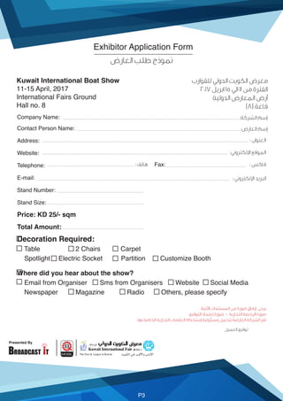 Presented By
P3
Kuwait International Boat Show
11-15 April, 2017
International Fairs Ground
Hall no. 8
Contact Person Name:
Address:
Website:
Telephone:
E-mail:
Stand Number:
Stand Size:
Price: KD 25/- sqm
Total Amount:
Decoration Required:
Table 2 Chairs Carpet
Spotlight Electric Socket Partition Customize Booth
Where did you hear about the show?
Email from Organiser Sms from Organisers Website Social Media
Newspaper Magazine Radio Others, please specify
Company Name:
Fax:
Exhibitor Application Form
(8)
:
:
 