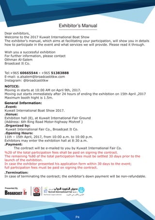 Presented By
P4
Dear exhibitors,
Welcome to the 2017 Kuwait International Boat Show
The exhibitor’s manual, which aims at facilitating your participation, will show you in details
how to participate in the event and what services we will provide. Please read it through.
Wish you a successful exhibition
For further information, please contact
Othman Al-Salem
Broadcast It Co.
Tel:+965 60665544 - +965 51383888
E-mail: o.alsalem@broadcastitkw.com
Instagram: @broadcastitkw
NOTICE:
Moving in starts at 10:00 AM on April 9th, 2017.
Moving out starts immediately after 24 hours of ending the exhibition on 15th April ,2017
Maximum booth hight is 1.5m.
General Information:
.Event:
Kuwait International Boat Show 2017.
.Venue:
Exhibition hall (8), at Kuwait International Fair Ground
(Address: 6th Ring Road Motor-highway Mishref )
.Organized by:
Kuwait International Fair Co., Broadcast It Co.
.Opening Hours:
11th – 15th April, 2017, from 10:00 a.m. to 10:00 p.m.
Exhibitors may enter the exhibition hall at 8:30 a.m.
.Payment:
The contract will be e-mailed to you by Kuwait International Fair Co.
%20 of the total participation fees shall be paid on signing the contract.
The remaining %80 of the total participation fees must be settled 30 days prior to the
launch of the exhibition.
In case the exhibitor presented his application form within 30 days to the event;
full participation fees must be paid on signing the contract.
.Termination:
In case of terminating the contract; the exhibitor’s down payment will be non-refundable.
Exhibitor’s Manual
 