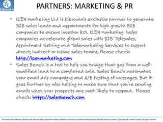 The brand names Kibunda, Kibunda.com, Kibunda Digital, Kibunda Incubator & Kibunda Education are wholly owned property of KPLS & Partners Limited. © 2012 KPLS & Partners Limited. All rights reserved
PARTNERS: MARKETING & PR
• IZEN Marketing Ltd is Kibunda's exclusive partner to generate
B2B sales leads and appointments for high growth B2B
companies to ensure investor ROI. IZEN Marketing helps
companies accelerate global sales with B2B Telesales,
Appointment Setting and Telemarketing Services to support
direct, indirect or inside sales teams, Please check:
http://izenmarketing.com
• Sales Beach is a tool to help you bridge that gap from a well-
qualified lead to a completed sale. Sales Beach automates
your email drip campaigns and A/B testing of messages. But it
goes further by also helping to make sure that you’re sending
emails when your prospects are most likely to respond. Please
check: https://salesbeach.com
 