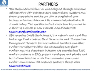 The brand names Kibunda, Kibunda.com, Kibunda Digital, Kibunda Incubator & Kibunda Education are wholly owned property of KPLS & Partners Limited. © 2012 KPLS & Partners Limited. All rights reserved
PARTNERS
• The Rapid Idea Evaluation was designed through extensive
collaboration with entrepreneurs, researchers, investors and
start-up experts to provide you with a snapshot of your
business or business idea and its commercial potential as it
stands today. The questions asked cover four key areas for
a start-up business or new business idea. Please visit:
www.therapidevaluation.com
• RDS energies GmbH: Berlin based, is a network and deal flow
brokerage that combines Deal Generation and Transaction
Management Services for international Investors and other
market participants within the renewable power plant
market and the cleantech industry. rds energies has 3.500
market contacts to EPCs, project developers and private and
institutional investors within the renewable power plant
market and around 100 contract partners. Please visit:
www.rds-solar.de
 