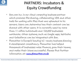 The brand names Kibunda, Kibunda.com, Kibunda Digital, Kibunda Incubator & Kibunda Education are wholly owned property of KPLS & Partners Limited. © 2012 KPLS & Partners Limited. All rights reserved
PARTNERS: Incubators &
Equity Crowdfunding
• Box.com Inc. is our cloud computing business partner
which provides file-sharing, collaborating, VDR and other
tools for working with files that are uploaded to its
servers. Users can determine how their content can be
shared with other users. It is currently used by more
than 11 million individuals and 120,000 businesses
worldwide. Other systems, such as Google apps, NetSuite
and Salesforce can be integrated with Box.
• PlanWriter is Europe's leading VC- ready business planning
& development consultancy. Planwriter has helped
thousands of businesses raise finance, grow their teams,
and make their ideas successful. Please find further
information at: www.planwriter.co.uk
 