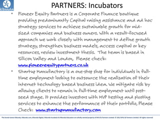 The brand names Kibunda, Kibunda.com, Kibunda Digital, Kibunda Incubator & Kibunda Education are wholly owned property of KPLS & Partners Limited. © 2012 KPLS & Partners Limited. All rights reserved
PARTNERS: Incubators
• Pioneer Equity Partners is a Corporate Finance boutique
providing predominantly Capital raising assistance and ad hoc
strategy services to achieve sustainable growth for mid-
sized companies and business owners. With a result-focused
approach we work closely with management to define growth
strategy, strengthen business models, access capital or key
resources, review investment thesis. The team is based in
Silicon Valley and London, Please check:
www.pioneerequitypartners.co.uk
• Startup Manufactory is a one-stop shop for individuals in full-
time employment looking to outsource the realisation of their
internet technology based business idea. We mitigate risk by
allowing clients to remain in full-time employment until post-
seed stage. It provides investors with MVP testing and pivoting
services to enhance the performance of their portfolio, Please
Check: www.startupmanufactory.com
 