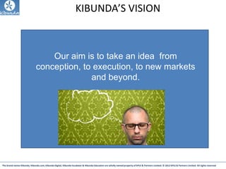 The brand names Kibunda, Kibunda.com, Kibunda Digital, Kibunda Incubator & Kibunda Education are wholly owned property of KPLS & Partners Limited. © 2012 KPLS & Partners Limited. All rights reserved
KIBUNDA’S VISION
Our aim is to take an idea from
conception, to execution, to new markets
and beyond.
 
