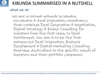 The brand names Kibunda, Kibunda.com, Kibunda Digital, Kibunda Incubator & Kibunda Education are wholly owned property of KPLS & Partners Limited. © 2012 KPLS & Partners Limited. All rights reserved
KIBUNDA SUMMARISED IN A NUTSHELL
What we do
We are a virtual network incubator,
excubator & deal origination consultancy
that combines Deal Generation & Negotiation,
Digital Strategy & Brand Consulting for
Investors from the first idea, to Deal
Settlement. Our aim is to be the first
outsourced Deal Origination, Business
Development & Digital Marketing Consulting
Boutique dedicated to the specific needs of
Investors and their portfolio companies.
 