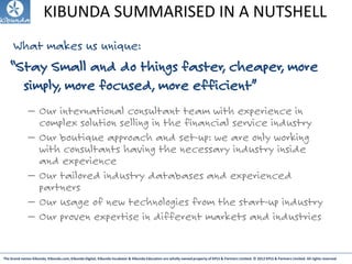 The brand names Kibunda, Kibunda.com, Kibunda Digital, Kibunda Incubator & Kibunda Education are wholly owned property of KPLS & Partners Limited. © 2012 KPLS & Partners Limited. All rights reserved
KIBUNDA SUMMARISED IN A NUTSHELL
What makes us unique:
“Stay Small and do things faster, cheaper, more
simply, more focused, more efficient”
– Our international consultant team with experience in
complex solution selling in the financial service industry
– Our boutique approach and set-up: we are only working
with consultants having the necessary industry inside
and experience
– Our tailored industry databases and experienced
partners
– Our usage of new technologies from the start-up industry
– Our proven expertise in different markets and industries
 