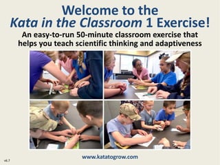 Welcome to the
Kata in the Classroom 1 Exercise!
www.katatogrow.com
v6.7
An easy-to-run 50-minute classroom exercise that
helps you teach scientific thinking and adaptiveness
 