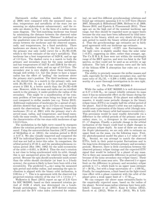 7
Dartmouth stellar evolution models (Dotter et
al. 2008) were compared with the measured mass, ra-
dius, temperature and metallicity of the stars (we are
assuming no alpha-element enhancement), and the re-
sults are shown in Fig. 7, in the form of a radius versus
mass diagram. The best-matching isochrone was found
by minimizing the distance between the observed value
and the interpolated isochrones.“Distance” is deﬁned as
the quadrature sum of the uncertainty-normalized devi-
ations between the isochrone and the observed masses,
radii, and temperatures, for a ﬁxed metalicity. Three
isochrones are shown in Fig. 7: the ﬁrst is a match to
the primary star only (solid curve) for a [Fe/H]=0.09,
which is the best estimate of the star’s metallicity. This
isochrone has a best temperature of 5429 K, and an age
of 1.0 Gyrs. The dashed curve is a match to both the
primary and secondary stars for the same metallicity,
and has temperatures of 5427 K and 3239 K for the pri-
mary and secondary stars, and an age of 2.0 Gyrs. The
secondary star is very slightly above these isochrones,
though well within 1-σ, but this desire to have a larger
radius has the eﬀect of “pulling” the isochrone above
the primary star’s position. The third isochrone, shown
as the dotted line, is a match to the primary only, now
with [Fe/H]=0.0. Its age is 1.25 Gyrs, and its temper-
atures is 5501 K, a better match than the [Fe/H]=0.09
case. However, while its mass and radius are an excellent
match to the primary, it under-predicts the radius of the
secondary. This might be a manifestation of the com-
mon problem of low-mass stars being too large and too
cool compared to stellar models (see e.g. Torres 2013).
Additional exploration of isochrones for a spread of met-
alicities showed that ages up to 2.5 Gyrs can reasonably
match the observations. We also compared Yonsei-Yale
isochrones (Yi et al. 2001) with the primary star’s ob-
served mass, radius, and temperature, and found essen-
tially the same results. To summarize, we can well-match
the characteristics of the two stars with isochrones of age
1.0-2.5 Gyrs.
The modulation in the light curve caused by starspots
allows the rotation period of the primary star to be mea-
sured. Using the autocorrelation function (ACF) method
of McQuillan et al. (2014), the rotation period is 20.31
± 0.47 d. We also visually inspected and computed the
ACF for individual Quarters to be sure that the true pe-
riod was not half or twice this value. In comparison, the
orbital period is 27.32 d, and the pseudosynchronous ro-
tation period (Hut 1981, 1982) for the mild eccentricity
of the orbit e=0.051, is 26.90 d. Thus the star’s rotation
is not close to being synchronized with its orbit, though
this is not unexpected given the relatively large orbital
period. Because the spin should synchronize much sooner
than the orbits should circularize (at least in a 2-body
system), the system is likely to have been born with a low
eccentricity. The predicted Vrot sin i using the measured
spin period and stellar radius, and assuming the spin in-
clination is aligned with the binary orbit inclination, is
2.08 km s−1
. This is in agreement with the observed low
projected rotation velocity of the star 1.9 ± 1.0 km s−1
.
Walkowics & Basri (2013) report an age of 2.31 Gyrs
for KIC 9632895, based on their measured rotation pe-
riod of 19.98 d which was determined via a Lomb-
Scargle periodogram. Using our ACF-derived rotation
period and the B-V color index (corrected for redden-
ing), we used ﬁve diﬀerent gyrochronology relations and
found age estimates spanning 2.11 to 2.87 Gyrs (Barnes
2007, Mamajek & Hillenbrand 2008, Meibom et al. 2009,
Barnes 2010, and Epstein & Pinsonneault 2014). These
ages are on the high end of the nominal isochrone age
range, but they should be regarded more as upper limits
because the star may have been inﬂuenced by tidal inter-
actions in the binary, which are very slowly driving the
spin period to match the binary orbital period of 27.32
d. Thus the gyrochronology age estimates are in fairly
good agreement with our isochrone age estimate.
Finally, the observed ∼0.22% rms ﬂuctuations in
the light curve is slightly smaller than the solar value
(∼0.3%), suggesting an older, rather than younger, age.
The Ca II H & K lines were not within the wavelength
range of the HET spectra, and were too faint in the Tull
spectra, so they could not be used as an activity or age
indicator. The lack of any emission cores and the lack
of the lithium 6708 ˚A absorption line rules out a very
young age.
The ability to precisely measure the stellar masses and
radii, especially for the low mass secondary star, and the
mass ratio of M2/M1 = 0.208 ± 0.003, make the binary
worthy of a more thorough investigation in its own right.
4.2. The Planet KIC 9632895 b
While the radius of KIC 9632895 b is well determined
at 6.17 ± 0.04 R⊕, we cannot reliably estimate its mass
since it has no measurable eﬀect on the binary during the
course of our observations. If the planet was suﬃciently
massive, it would cause periodic changes in the binary
eclipse times (ETVs) on roughly half the orbital period of
the planet. And if the planet’s orbit was not coplanar, it
would cause a precession of the binary orbit (though mea-
surable only if the binary orbit had nonzero eccentricity).
This precession would be most readily detectable via a
diﬀerence in the orbital periods of the primary and sec-
ondary stars, i.e., a divergence in the common-period
O − C diagram. Finally, a periodic change in the orbital
inclination of the binary could lead to slight changes in
the primary eclipse depth. As none of these are seen in
the Kepler photometry, we are only able to estimate an
upper limit on the mass, via the following ways. First,
the photodynamical model ﬁts place a 1-σ value of ∼16
M⊕. Second, we can attempt to match the observed
ETVs, both in their point-to-point ﬂuctuations and in
the long-term divergence between primary and secondary
periods. However, there is little correlation between the
observed primary eclipse timings and the expected ETV
signal that would be induced by a planet of any mass.
Nor is there any measurable diﬀerence in period (mainly
because of the noisy secondary star eclipse times). These
lead to a best-ﬁt mass near zero. The observed 1-σ upper
limit on the diﬀerence in primary and secondary eclipse
periods is 1.7 s, which leads to an upper mass estimate
of ∼ 30 M⊕, but with a large uncertainty of ∼ ±100 M⊕.
Finally, for completeness, a limit based on the light-travel
time eﬀect with a phase consistent with the orbit of the
planet gives a weak upper limit of ∼ 17 MJup.
We can compare the above mass estimates/limits to
the empirically expected mass, based on the radius of
the planet. Several mass-radius relations have been pub-
lished: Lissauer et al. (2011), Kane & Gelino (2012),
Enoch et al. (2012), Weiss et al. (2013), Wu & Lith-
 
