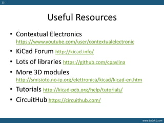 www.ba0sh1.com
13
Useful Resources
• Contextual Electronics
https://www.youtube.com/user/contextualelectronic
• KiCad Forum http://kicad.info/
• Lots of libraries https://github.com/cpavlina
• More 3D modules
http://smisioto.no-ip.org/elettronica/kicad/kicad-en.htm
• Tutorials http://kicad-pcb.org/help/tutorials/
• CircuitHub https://circuithub.com/
 