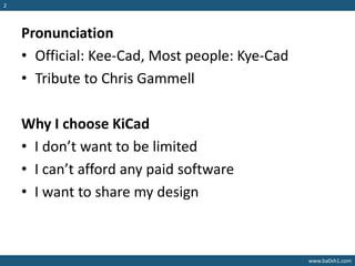 www.ba0sh1.com
2
Pronunciation
• Official: Kee-Cad, Most people: Kye-Cad
• Tribute to Chris Gammell
Why I choose KiCad
• I don’t want to be limited
• I can’t afford any paid software
• I want to share my design
 