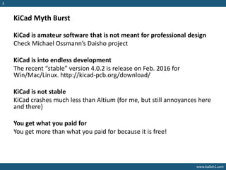 www.ba0sh1.com
3
KiCad Myth Burst
KiCad is amateur software that is not meant for professional design
Check Michael Ossmann’s Daisho project
KiCad is into endless development
The recent “stable” version 4.0.2 is release on Feb. 2016 for
Win/Mac/Linux. http://kicad-pcb.org/download/
KiCad is not stable
KiCad crashes much less than Altium (for me, but still annoyances here
and there)
You get what you paid for
You get more than what you paid for because it is free!
 