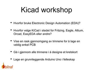 Kicad workshop
• Hvorfor bruke Electronic Design Automation (EDA)?
• Hvorfor velge KiCad i stedet for Fritzing, Eagle, Altium,
Orcad, EasyEDA eller andre?
• Vise en rask gjennomgang av trinnene for å lage en
veldig enkel PCB
• Gå i gjennom alle trinnene i å designe et kretskort
• Lage en grunnleggende Arduino Uno i felleskap
 