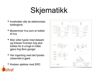 Skjematikk
• Inneholder alle de elektroniske
koblingene
• Bestemmer hva som er koblet
til hva
• Man sitter typisk med dataark
og finleser hvordan ting skal
kobles for å unngå å måtte
gjøre ting flere ganger
• Har ingenting med det fysiske
utseendet å gjøre
• Kretsen sjekkes med ERC
 